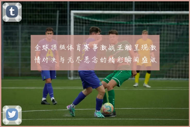 全球顶级体育赛事激战正酣呈现激情对决与无尽悬念的精彩瞬间盛放