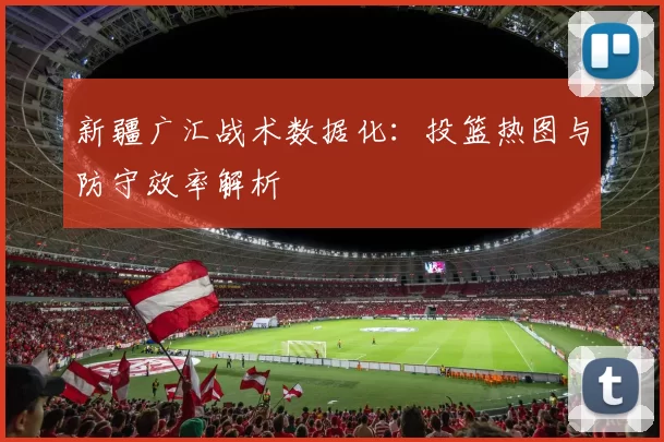 新疆广汇战术数据化：投篮热图与防守效率解析