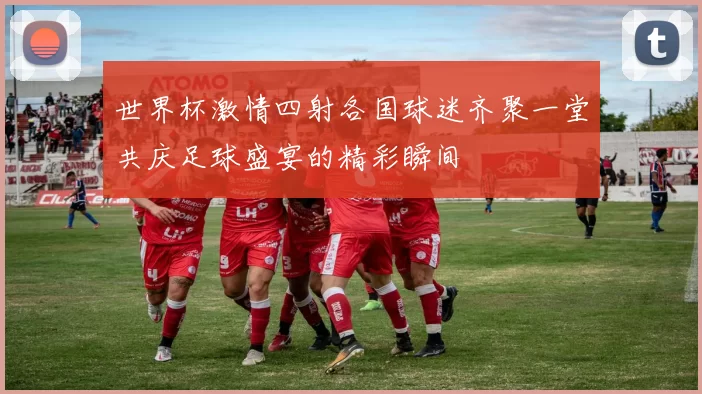 世界杯激情四射各国球迷齐聚一堂共庆足球盛宴的精彩瞬间