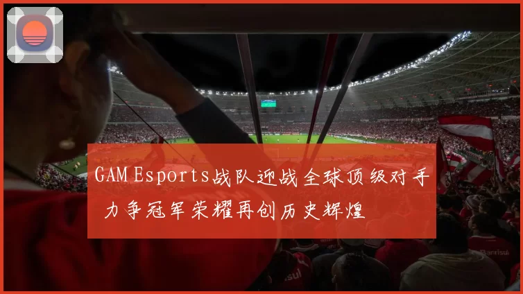 GAM Esports战队迎战全球顶级对手 力争冠军荣耀再创历史辉煌