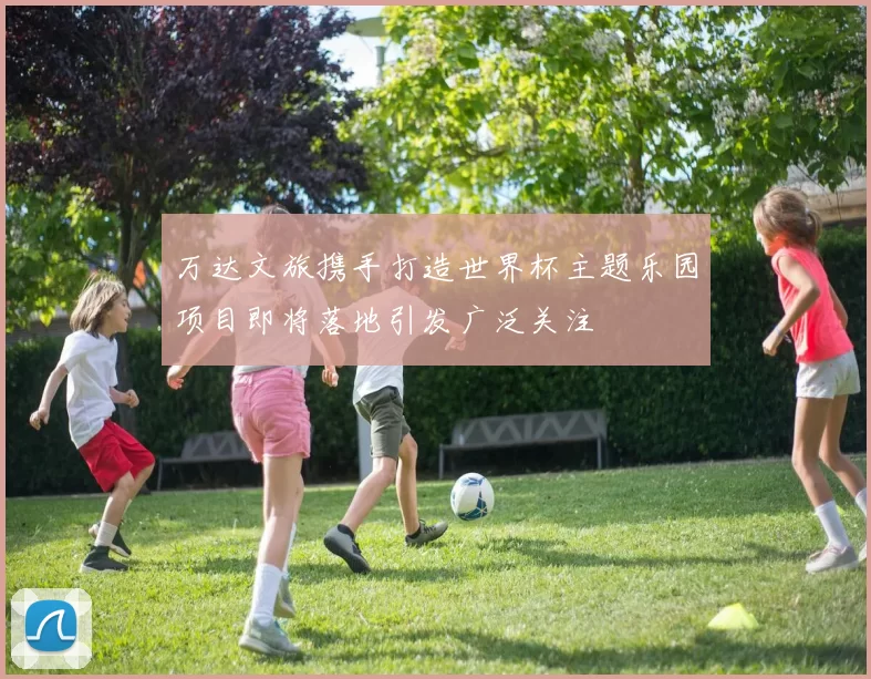万达文旅携手打造世界杯主题乐园项目即将落地引发广泛关注