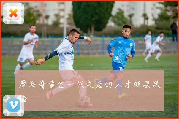 摩洛哥黄金一代之后的人才断层风险