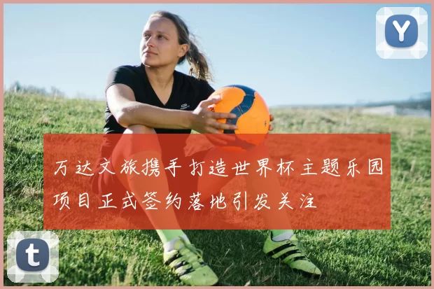 万达文旅携手打造世界杯主题乐园项目正式签约落地引发关注