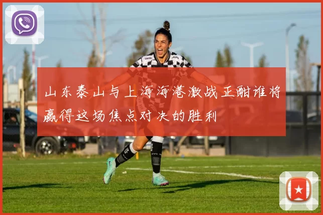 山东泰山与上海海港激战正酣谁将赢得这场焦点对决的胜利