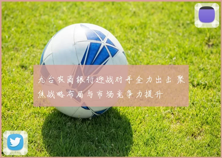 九台农商银行迎战对手全力出击 聚焦战略布局与市场竞争力提升
