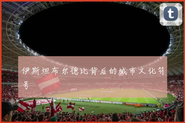 伊斯坦布尔德比背后的城市文化符号
