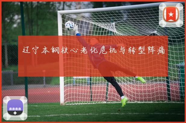 辽宁本钢核心老化危机与转型阵痛