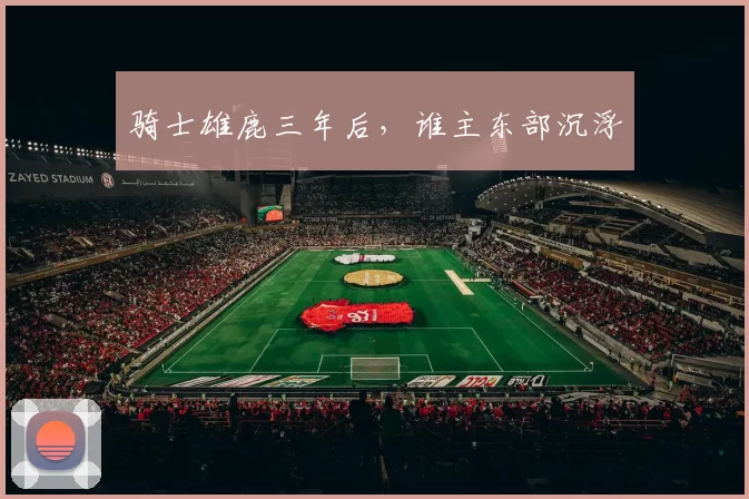 骑士雄鹿三年后，谁主东部沉浮