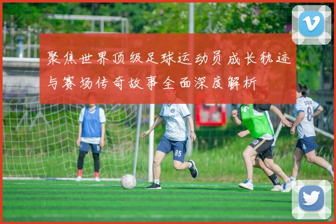 聚焦世界顶级足球运动员成长轨迹与赛场传奇故事全面深度解析