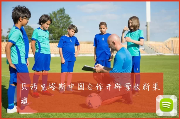 贝西克塔斯中国合作开辟营收新渠道