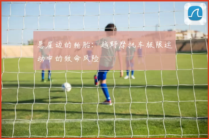 悬崖边的轮胎：越野摩托车极限运动中的致命风险