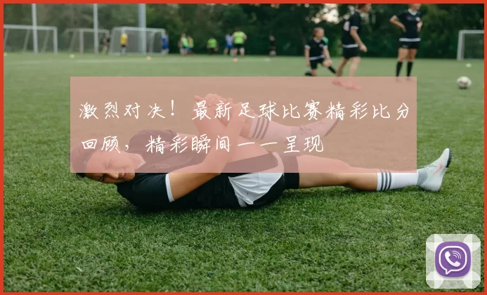 激烈对决！最新足球比赛精彩比分回顾，精彩瞬间一一呈现