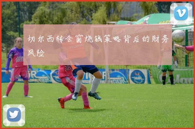 切尔西转会窗烧钱策略背后的财务风险