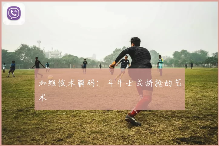 加维技术解码：斗牛士式拼抢的艺术