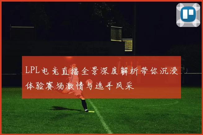 LPL电竞直播全景深度解析带你沉浸体验赛场激情与选手风采
