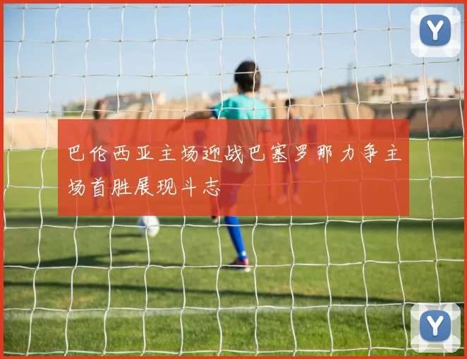 巴伦西亚主场迎战巴塞罗那力争主场首胜展现斗志