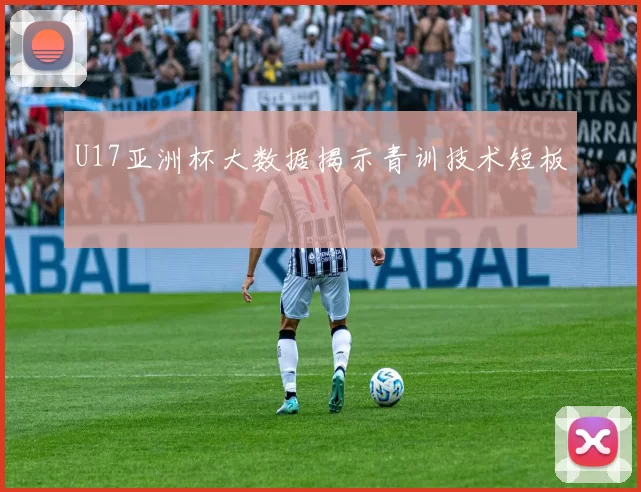 U17亚洲杯大数据揭示青训技术短板
