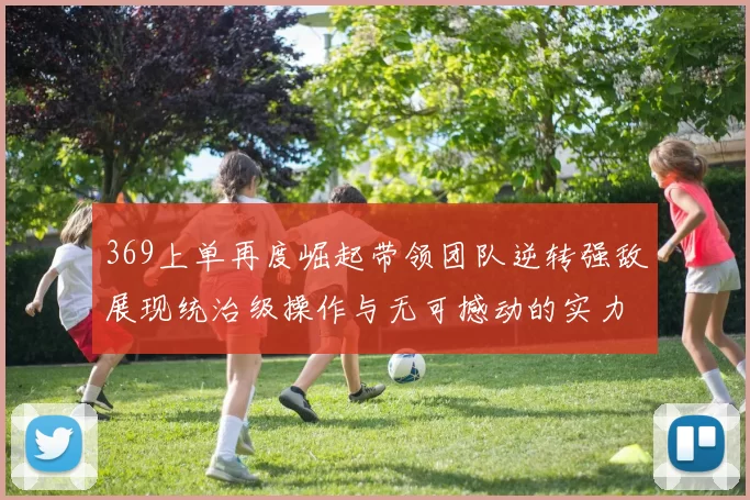 369上单再度崛起带领团队逆转强敌展现统治级操作与无可撼动的实力